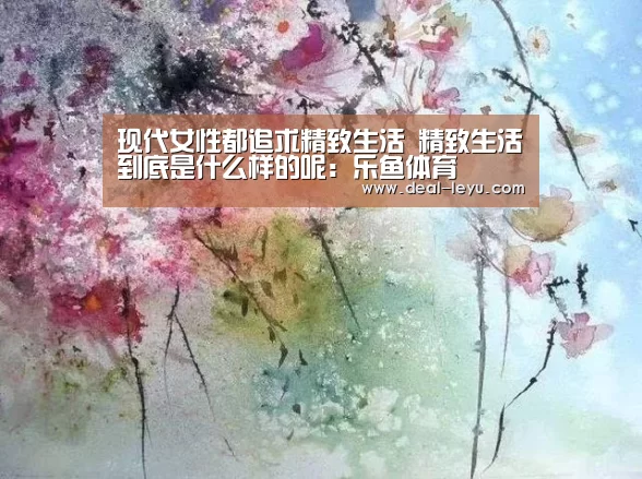 现代女性都追求精致生活 精致生活到底是什么样的呢:乐鱼体育(图3) 乐鱼体育平台